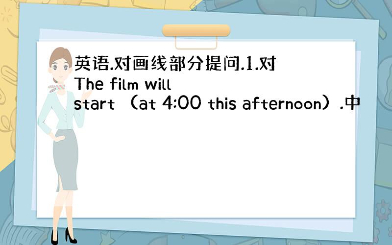 英语.对画线部分提问.1.对The film will start （at 4:00 this afternoon）.中