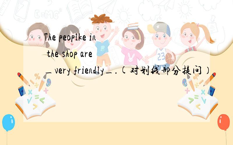 The peoplke in the shop are _very friendly_.(对划线部分提问）