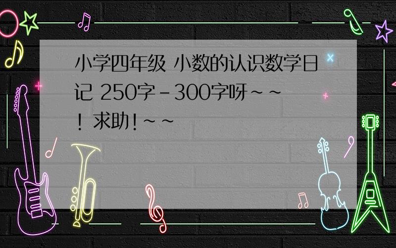 小学四年级 小数的认识数学日记 250字-300字呀~~! 求助!~~