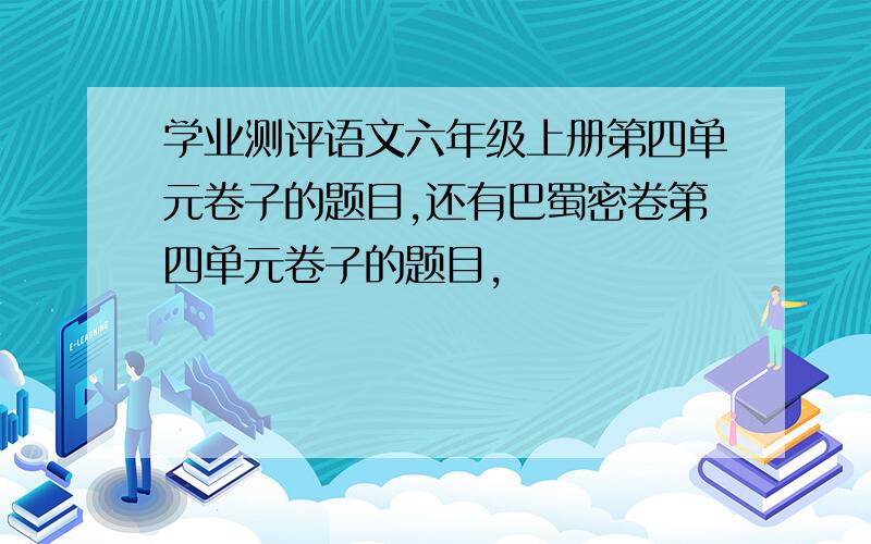 学业测评语文六年级上册第四单元卷子的题目,还有巴蜀密卷第四单元卷子的题目,