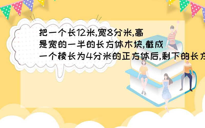 把一个长12米,宽8分米,高是宽的一半的长方体木块,截成一个棱长为4分米的正方体后,剩下的长方体体积是