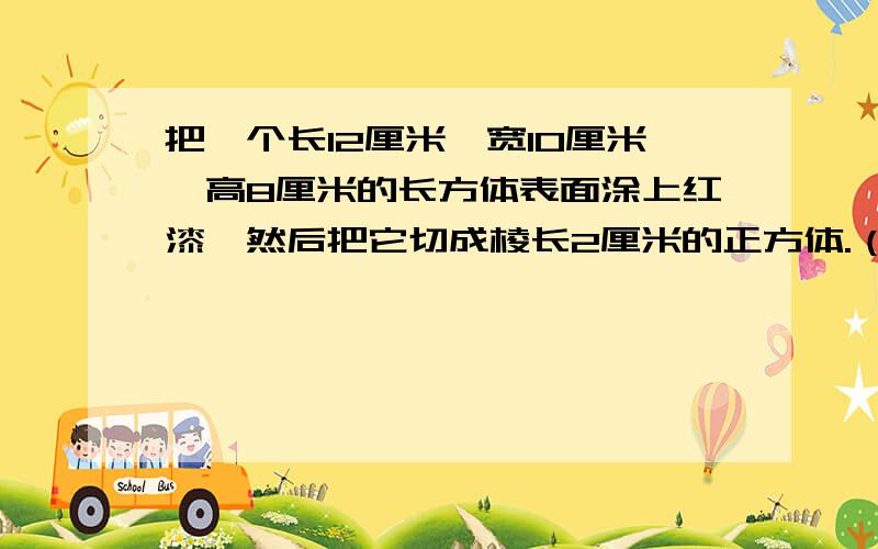 把一个长12厘米,宽10厘米,高8厘米的长方体表面涂上红漆,然后把它切成棱长2厘米的正方体.（公式）