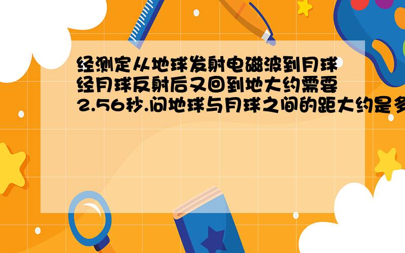 经测定从地球发射电磁波到月球经月球反射后又回到地大约需要2.56秒.问地球与月球之间的距大约是多少千米?