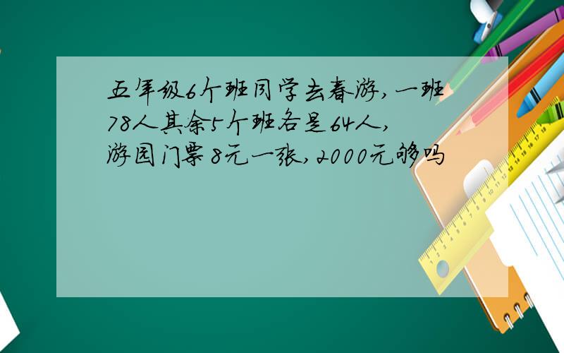 五年级6个班同学去春游,一班78人其余5个班各是64人,游园门票8元一张,2000元够吗