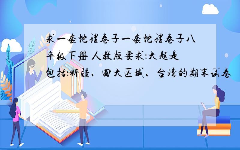 求一套地理卷子一套地理卷子八年级下册 人教版要求：大题是包括：新疆、四大区域、台湾的期末试卷