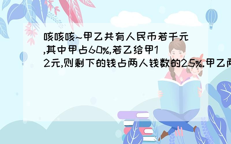 咳咳咳~甲乙共有人民币若千元,其中甲占60%,若乙给甲12元,则剩下的钱占两人钱数的25%.甲乙两人原来各有