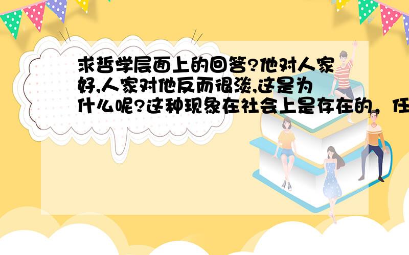 求哲学层面上的回答?他对人家好,人家对他反而很淡,这是为什么呢?这种现象在社会上是存在的，任何事物存在都有它的基础，我想