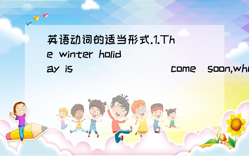 英语动词的适当形式.1.The winter holiday is _______(come)soon,where ay