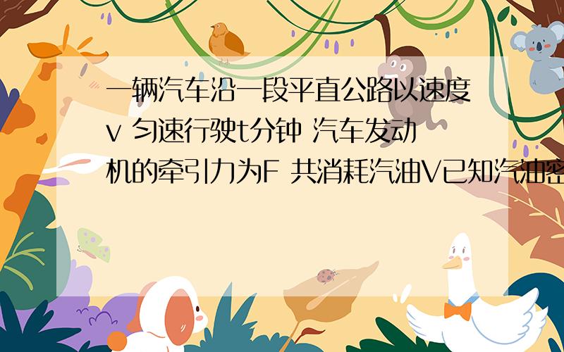 一辆汽车沿一段平直公路以速度v 匀速行驶t分钟 汽车发动机的牵引力为F 共消耗汽油V已知汽油密度