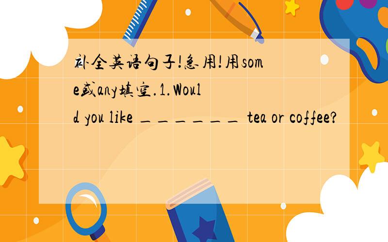 补全英语句子!急用!用some或any填空.1.Would you like ______ tea or coffee?