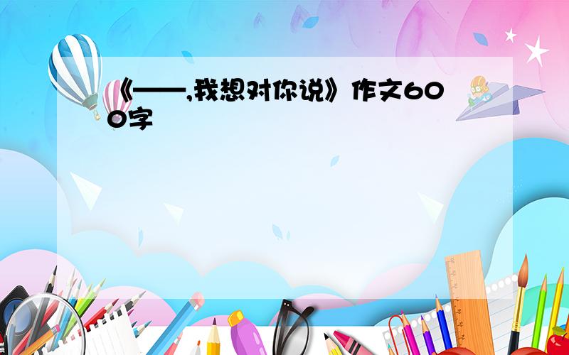 《——,我想对你说》作文600字