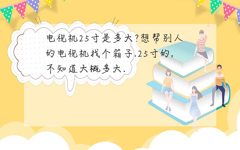 电视机25寸是多大?想帮别人的电视机找个箱子.25寸的,不知道大概多大.