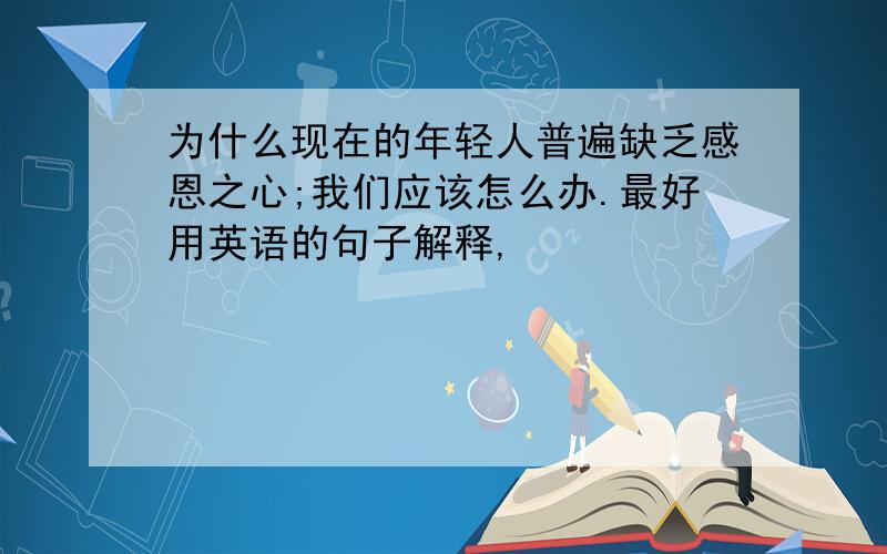 为什么现在的年轻人普遍缺乏感恩之心;我们应该怎么办.最好用英语的句子解释,