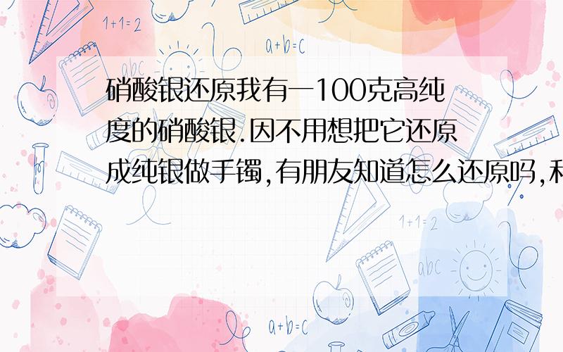 硝酸银还原我有一100克高纯度的硝酸银.因不用想把它还原成纯银做手镯,有朋友知道怎么还原吗,和提纯.朋友有没有比较好找到