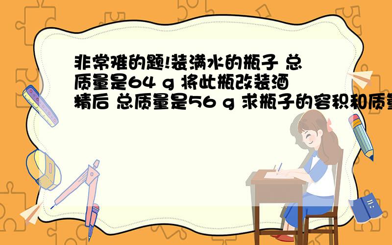 非常难的题!装满水的瓶子 总质量是64 g 将此瓶改装酒精后 总质量是56 g 求瓶子的容积和质量?