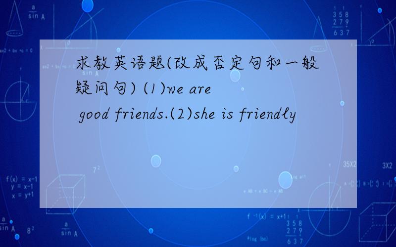 求教英语题(改成否定句和一般疑问句) (1)we are good friends.(2)she is friendly