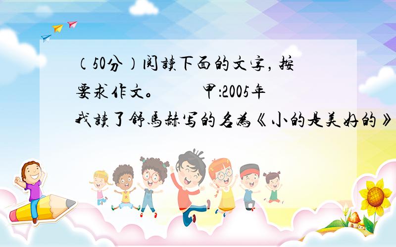 （50分）阅读下面的文字，按要求作文。　　甲：2005年我读了舒马赫写的名为《小的是美好的》经济学著作。作者对建立“特大