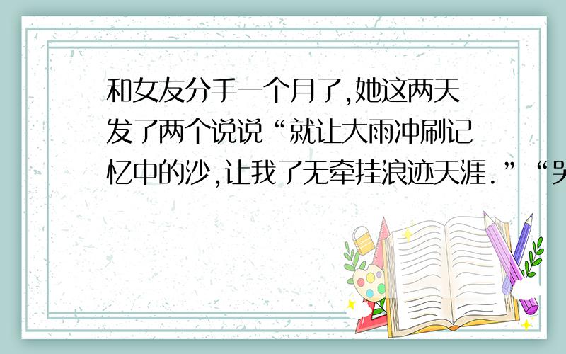 和女友分手一个月了,她这两天发了两个说说“就让大雨冲刷记忆中的沙,让我了无牵挂浪迹天涯.”“哭的时候,让泪往心里流,告诉