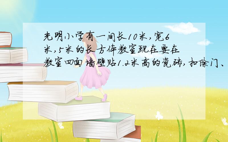 光明小学有一间长10米,宽6米,5米的长方体教室现在要在教室四面墙壁贴1.2米高的瓷砖,扣除门、窗、黑板面积6平方米,这