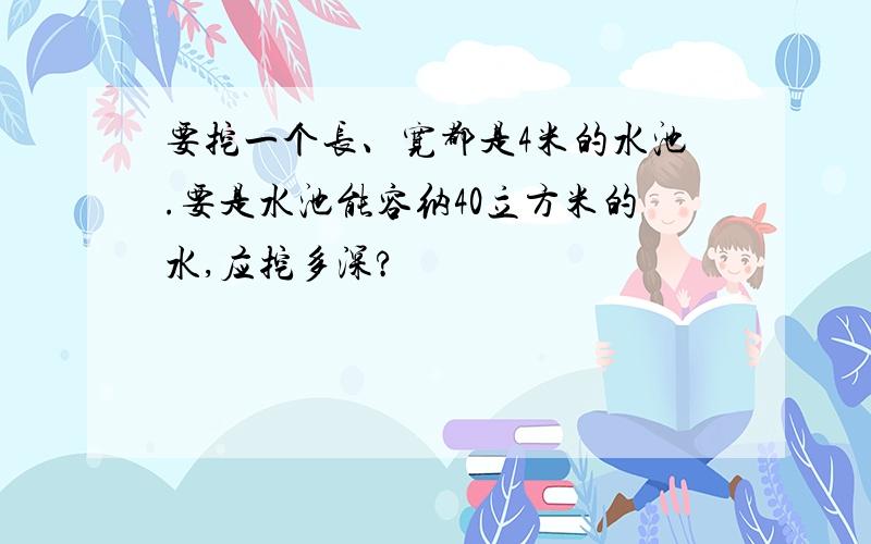 要挖一个长、宽都是4米的水池.要是水池能容纳40立方米的水,应挖多深?