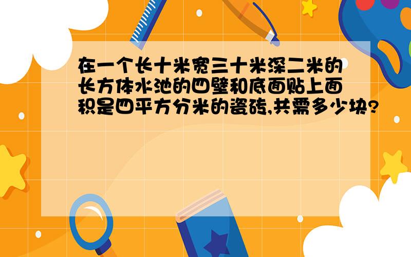 在一个长十米宽三十米深二米的长方体水池的四壁和底面贴上面积是四平方分米的瓷砖,共需多少块?