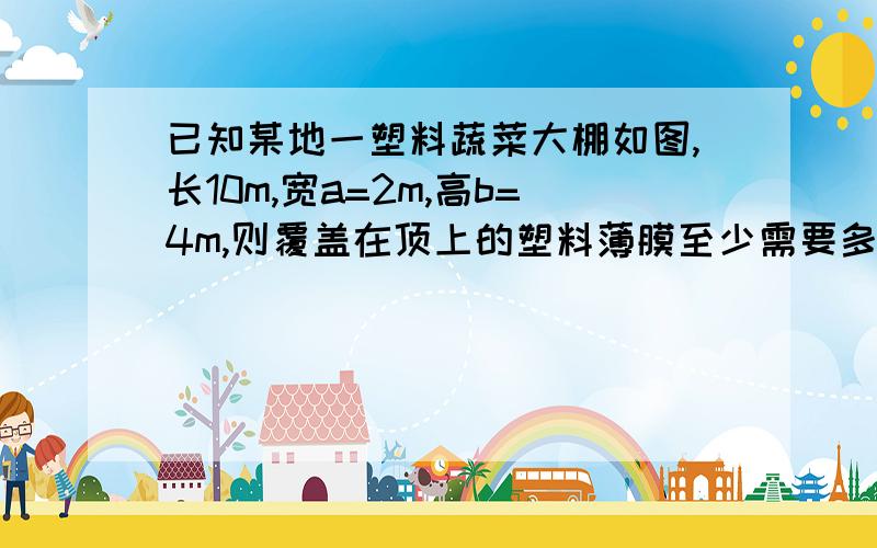 已知某地一塑料蔬菜大棚如图,长10m,宽a=2m,高b=4m,则覆盖在顶上的塑料薄膜至少需要多少平方米.