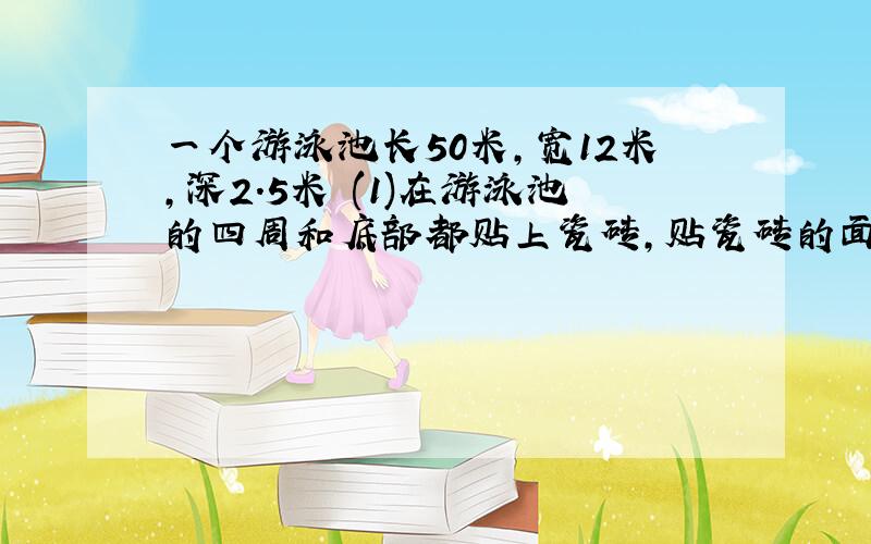 一个游泳池长50米,宽12米,深2.5米 (1)在游泳池的四周和底部都贴上瓷砖,贴瓷砖的面积是多少平方米?(2)若池内水