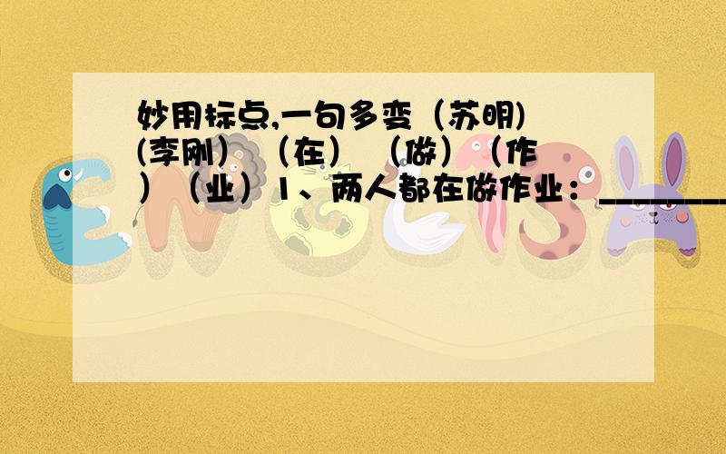 妙用标点,一句多变（苏明) (李刚） （在） （做）（作）（业）1、两人都在做作业：__________________