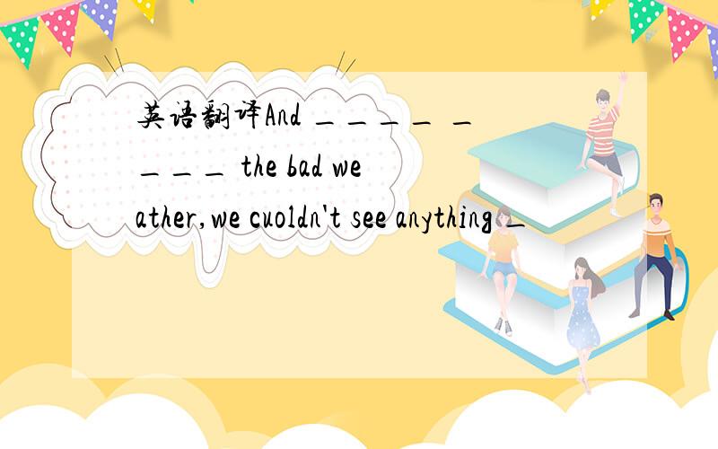 英语翻译And ____ ____ the bad weather,we cuoldn't see anything _