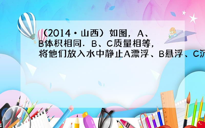 （2014•山西）如图，A、B体积相同．B、C质量相等，将他们放入水中静止A漂浮、B悬浮、C沉底．则下列说法正确的是（