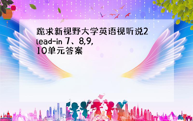 跪求新视野大学英语视听说2 lead-in 7、8,9,10单元答案