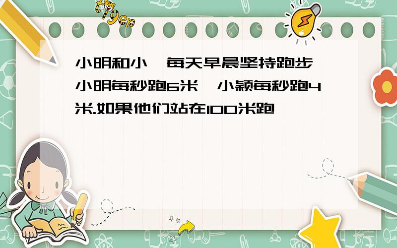 小明和小颍每天早晨坚持跑步,小明每秒跑6米,小颖每秒跑4米.如果他们站在100米跑