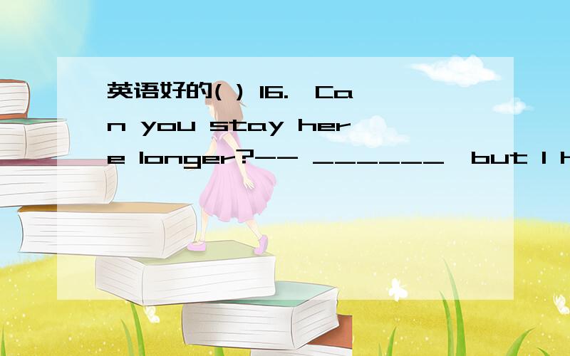 英语好的( ) 16.–Can you stay here longer?-- ______,but I have to