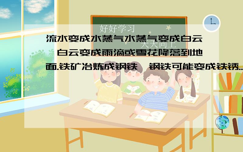 流水变成水蒸气水蒸气变成白云,白云变成雨滴或雪花降落到地面.铁矿冶炼成钢铁,钢铁可能变成铁锈...