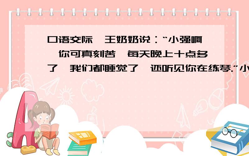 口语交际,王奶奶说：“小强啊,你可真刻苦,每天晚上十点多了,我们都睡觉了,还听见你在练琴.”小强谦虚地说：“王奶奶过奖了