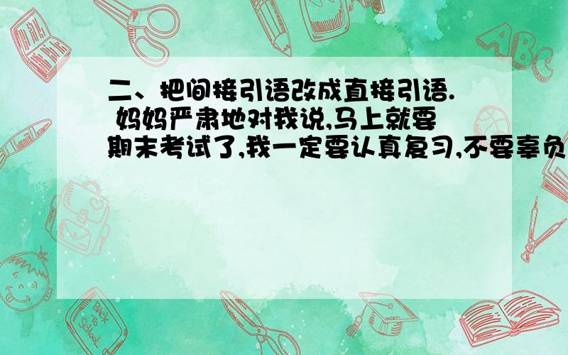 二、把间接引语改成直接引语. 妈妈严肃地对我说,马上就要期末考试了,我一定要认真复习,不要辜负老师