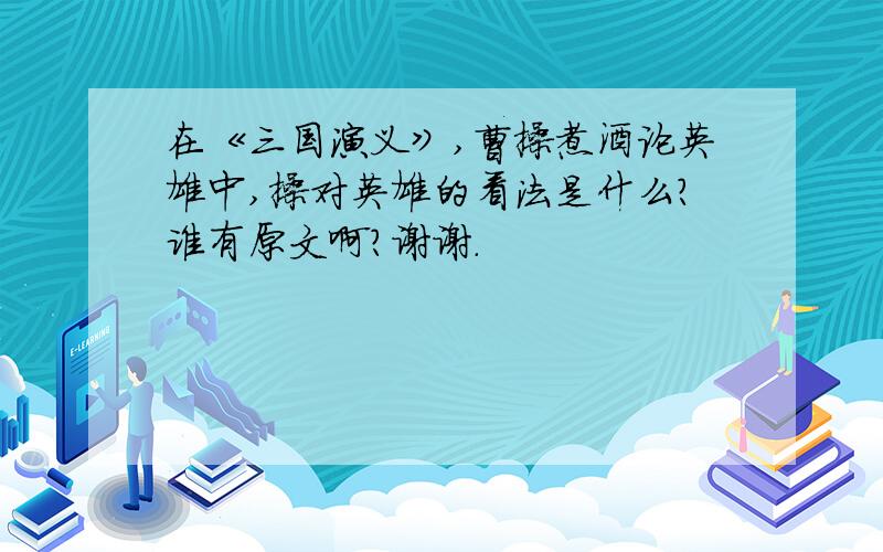 在《三国演义》,曹操煮酒论英雄中,操对英雄的看法是什么?谁有原文啊?谢谢.