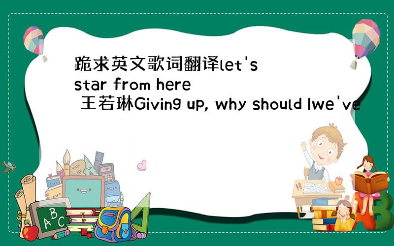 跪求英文歌词翻译let's star from here 王若琳Giving up, why should Iwe've