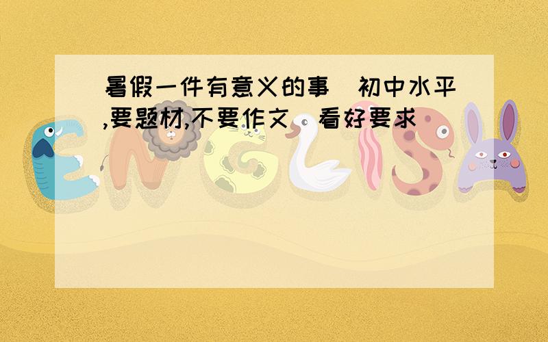 暑假一件有意义的事（初中水平,要题材,不要作文）看好要求