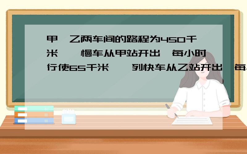 甲,乙两车间的路程为450千米,一慢车从甲站开出,每小时行使65千米,一列快车从乙站开出,每小时行使85千米,