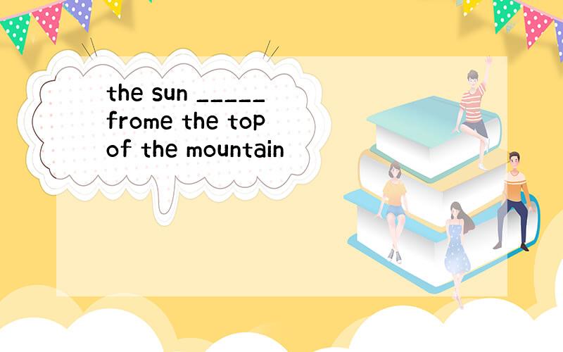 the sun _____ frome the top of the mountain