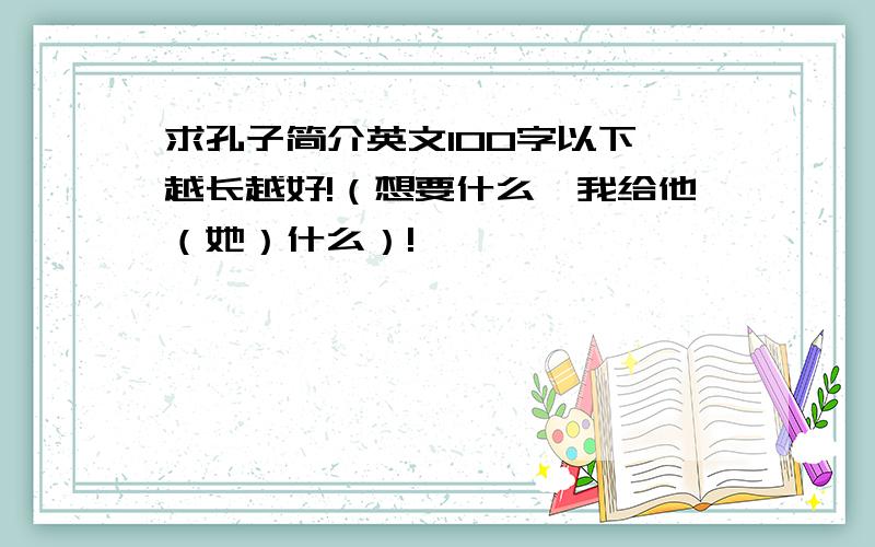 求孔子简介英文100字以下,越长越好!（想要什么,我给他（她）什么）!