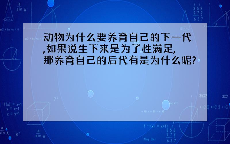 动物为什么要养育自己的下一代,如果说生下来是为了性满足,那养育自己的后代有是为什么呢?