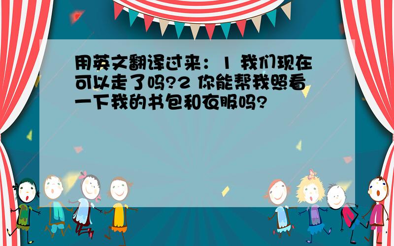 用英文翻译过来：1 我们现在可以走了吗?2 你能帮我照看一下我的书包和衣服吗?