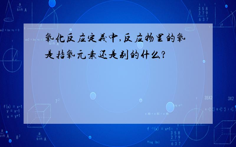 氧化反应定义中,反应物里的氧是指氧元素还是别的什么?