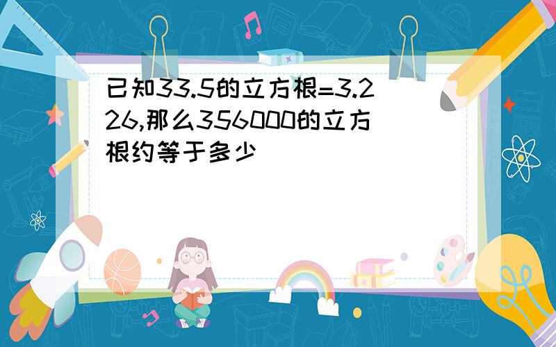 已知33.5的立方根=3.226,那么356000的立方根约等于多少