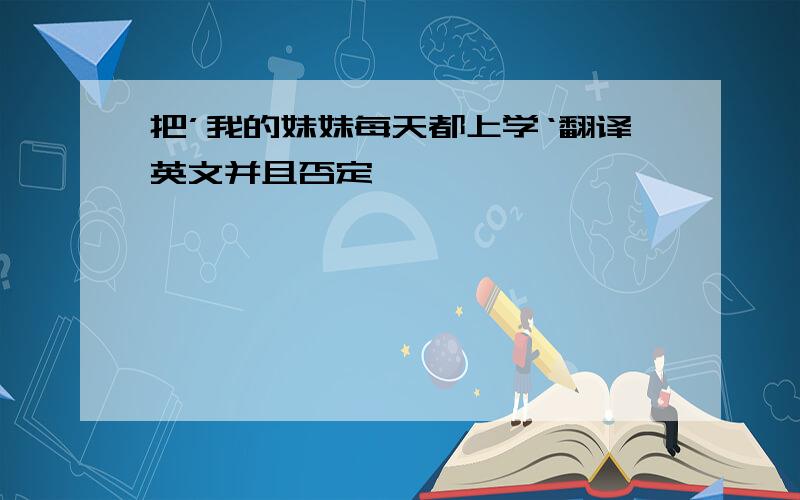 把’我的妹妹每天都上学‘翻译英文并且否定