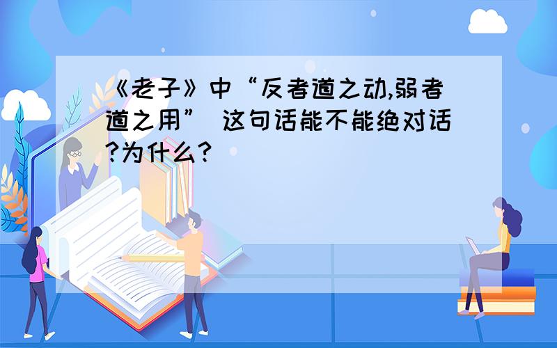 《老子》中“反者道之动,弱者道之用” 这句话能不能绝对话?为什么?