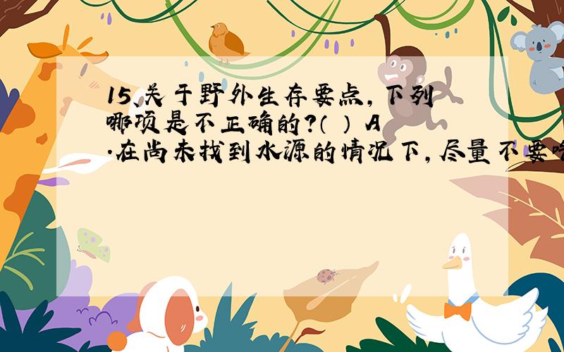 15、关于野外生存要点,下列哪项是不正确的?（ ） A .在尚未找到水源的情况下,尽量不要吃东西.B .水源