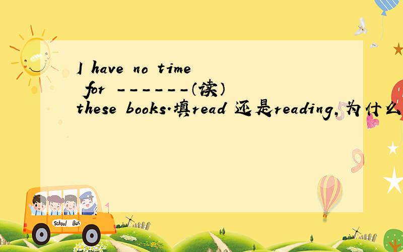 I have no time for ------（读）these books.填read 还是reading,为什么?